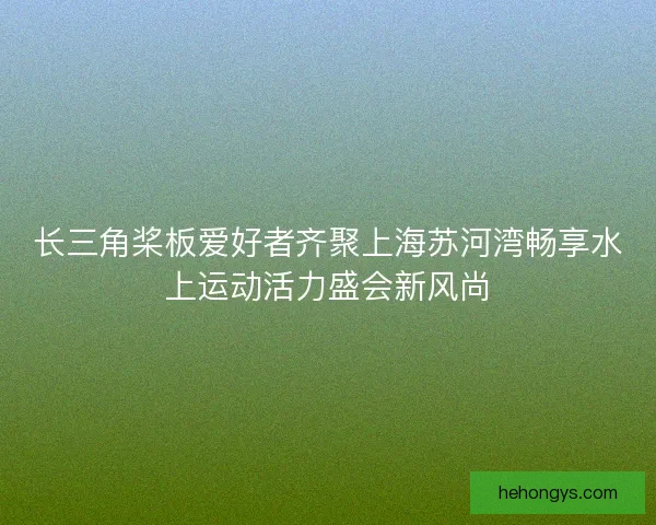 长三角桨板爱好者齐聚上海苏河湾畅享水上运动活力盛会新风尚