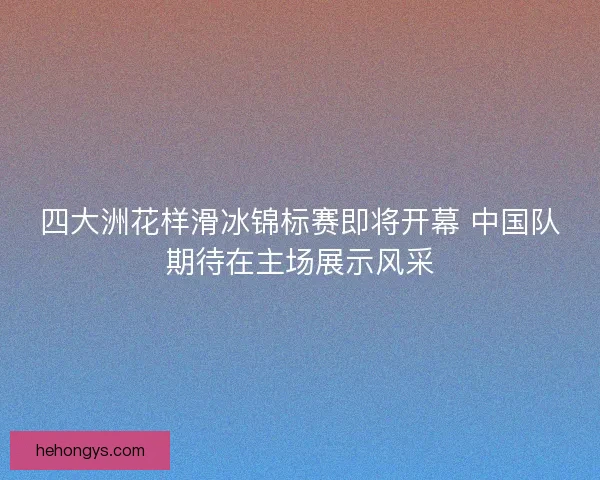 四大洲花样滑冰锦标赛即将开幕 中国队期待在主场展示风采