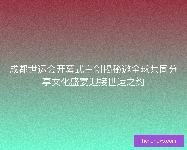 成都世运会开幕式主创揭秘邀全球共同分享文化盛宴迎接世运之约
