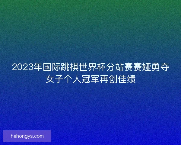 2023年国际跳棋世界杯分站赛赛娅勇夺女子个人冠军再创佳绩