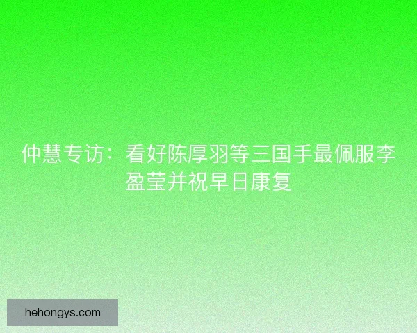 仲慧专访：看好陈厚羽等三国手最佩服李盈莹并祝早日康复