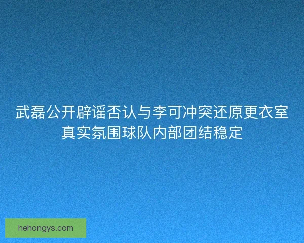 武磊公开辟谣否认与李可冲突还原更衣室真实氛围球队内部团结稳定 武磊公开辟谣否认与李可冲突还原更衣室真实氛围球队内部团结稳定