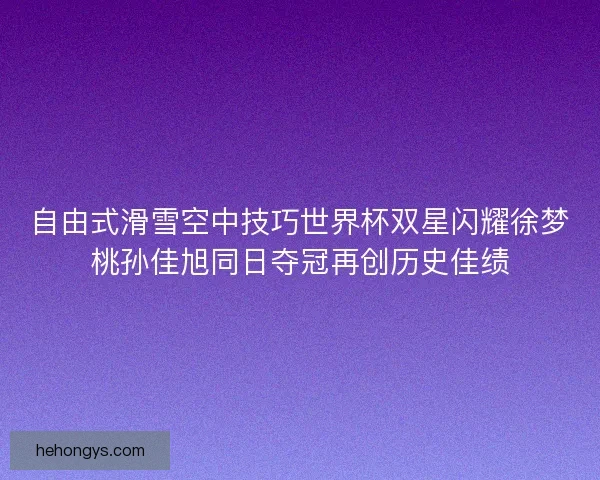 自由式滑雪空中技巧世界杯双星闪耀徐梦桃孙佳旭同日夺冠再创历史佳绩 自由式滑雪空中技巧世界杯双星闪耀徐梦桃孙佳旭同日夺冠再创历史佳绩