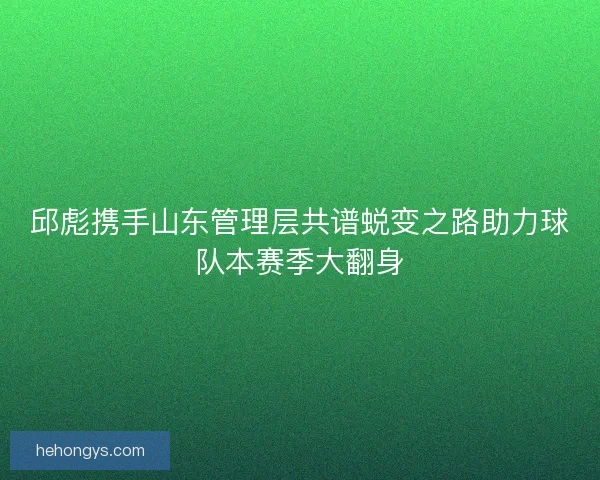 邱彪携手山东管理层共谱蜕变之路助力球队本赛季大翻身 邱彪携手山东管理层共谱蜕变之路助力球队本赛季大翻身