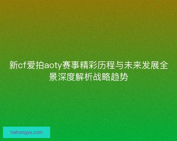 新cf爱拍aoty赛事精彩历程与未来发展全景深度解析战略趋势
