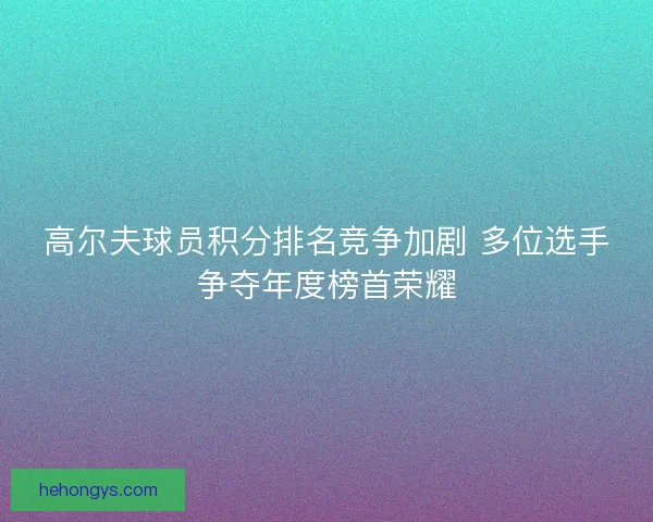 高尔夫球员积分排名竞争加剧 多位选手争夺年度榜首荣耀