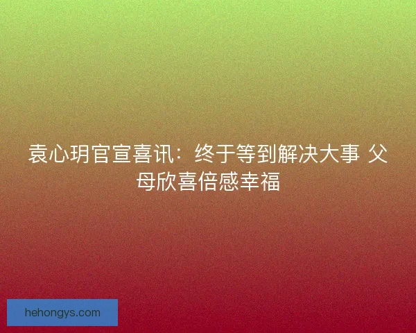 袁心玥官宣喜讯:终于等到解决大事 父母欣喜倍感幸福 袁心玥官宣喜讯:终于等到解决大事 父母欣喜倍感幸福