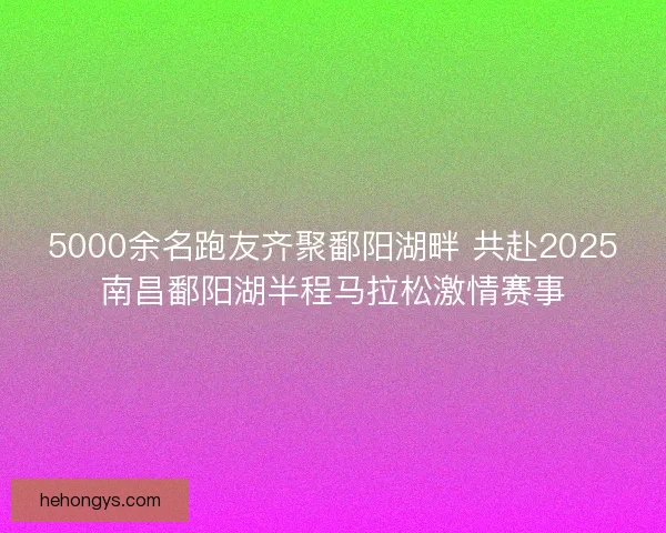 5000余名跑友齐聚鄱阳湖畔 共赴2025南昌鄱阳湖半程马拉松激情赛事