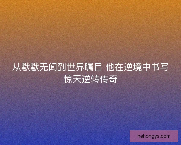 从默默无闻到世界瞩目 他在逆境中书写惊天逆转传奇 从默默无闻到世界瞩目 他在逆境中书写惊天逆转传奇