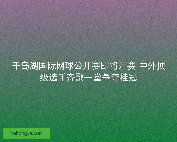 千岛湖国际网球公开赛即将开赛 中外顶级选手齐聚一堂争夺桂冠 千岛湖国际网球公开赛即将开赛 中外顶级选手齐聚一堂争夺桂冠