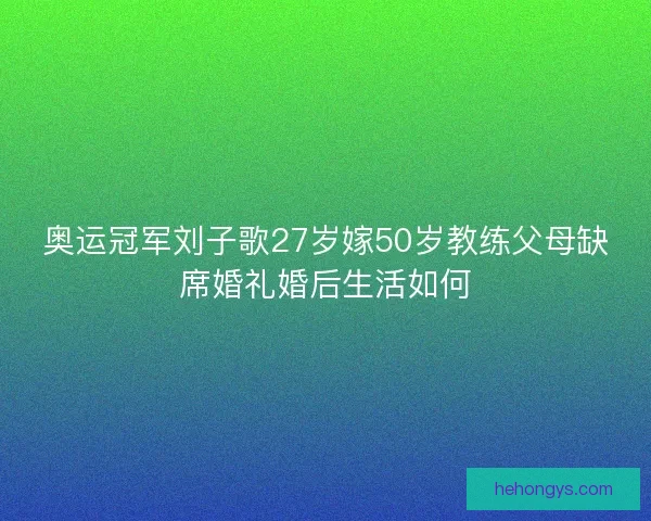 奥运冠军刘子歌27岁嫁50岁教练父母缺席婚礼婚后生活如何