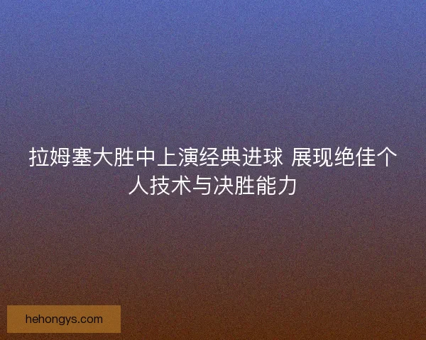 拉姆塞大胜中上演经典进球 展现绝佳个人技术与决胜能力