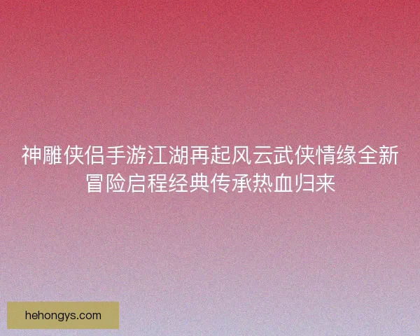 神雕侠侣手游江湖再起风云武侠情缘全新冒险启程经典传承热血归来 神雕侠侣手游江湖再起风云武侠情缘全新冒险启程经典传承热血归来