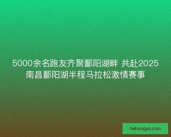 5000余名跑友齐聚鄱阳湖畔 共赴2025南昌鄱阳湖半程马拉松激情赛事