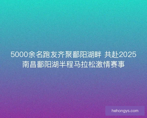 5000余名跑友齐聚鄱阳湖畔 共赴2025南昌鄱阳湖半程马拉松激情赛事 5000余名跑友齐聚鄱阳湖畔 共赴2025南昌鄱阳湖半程马拉松激情赛事