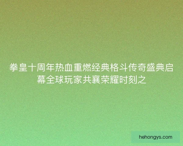 拳皇十周年热血重燃经典格斗传奇盛典启幕全球玩家共襄荣耀时刻之