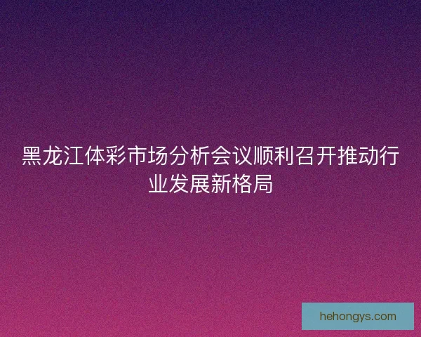黑龙江体彩市场分析会议顺利召开推动行业发展新格局