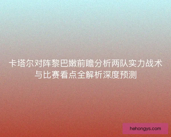 卡塔尔对阵黎巴嫩前瞻分析两队实力战术与比赛看点全解析深度预测