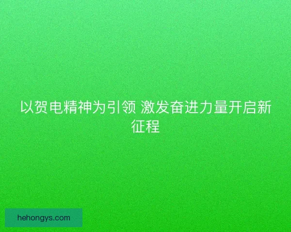 以贺电精神为引领 激发奋进力量开启新征程