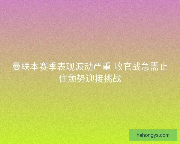 曼联本赛季表现波动严重 收官战急需止住颓势迎接挑战 曼联本赛季表现波动严重 收官战急需止住颓势迎接挑战