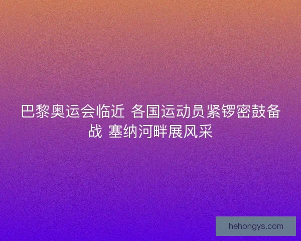 巴黎奥运会临近 各国运动员紧锣密鼓备战 塞纳河畔展风采